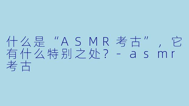 什么是“ASMR考古”,它有什么特别之处?