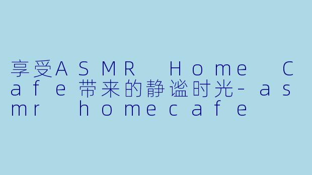 享受ASMR Home Cafe带来的静谧时光-asmr homecafe