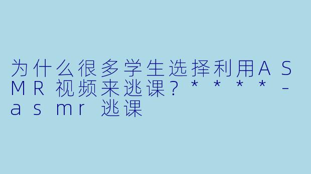 为什么很多学生选择利用ASMR视频来逃课？****