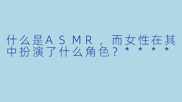 什么是ASMR,而女性在其中扮演了什么角色?****