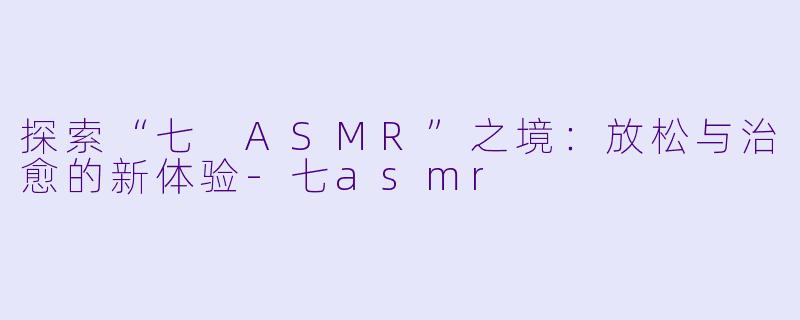 探索“七 ASMR”之境:放松与治愈的新体验