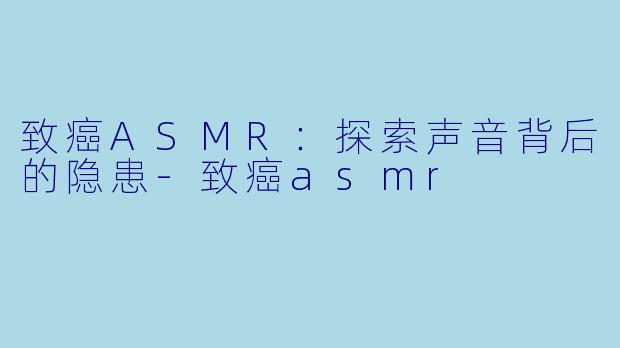 致癌ASMR：探索声音背后的隐患-致癌asmr
