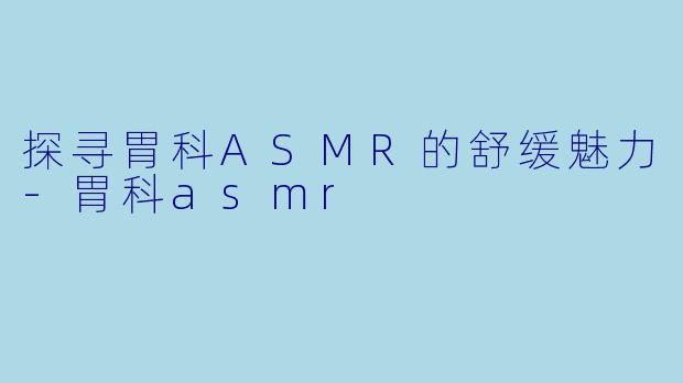 探寻胃科ASMR的舒缓魅力-胃科asmr