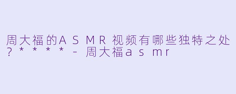 周大福的ASMR视频有哪些独特之处?****