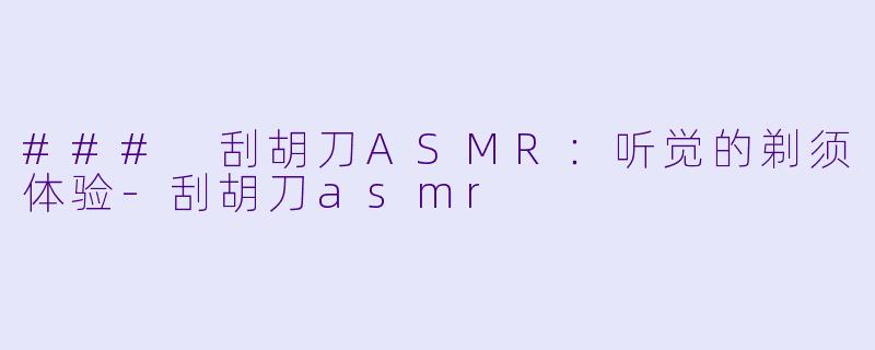 ### 刮胡刀ASMR：听觉的剃须体验-刮胡刀asmr