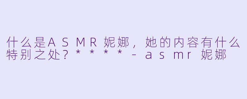 什么是ASMR妮娜,她的内容有什么特别之处?****
