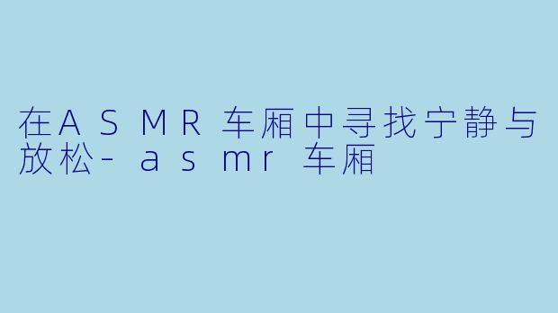 在ASMR车厢中寻找宁静与放松-asmr车厢