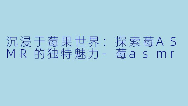 沉浸于莓果世界：探索莓ASMR的独特魅力-莓asmr