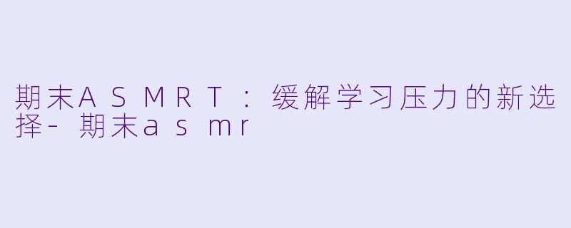 期末ASMRT：缓解学习压力的新选择-期末asmr