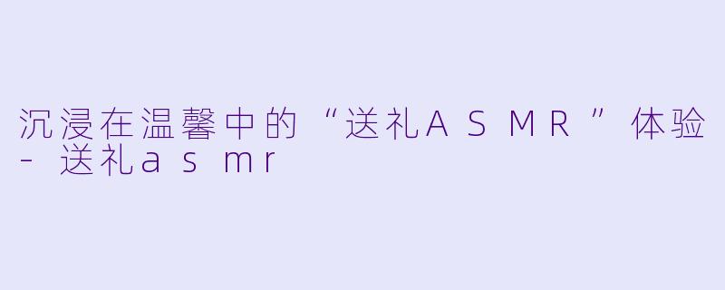 沉浸在温馨中的“送礼ASMR”体验-送礼asmr