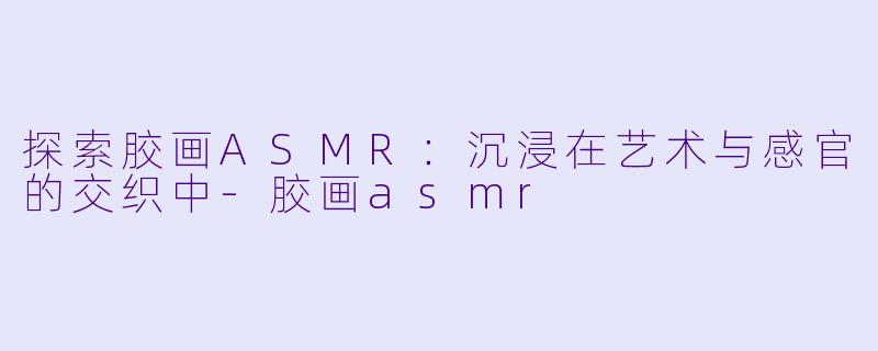 探索胶画ASMR：沉浸在艺术与感官的交织中-胶画asmr