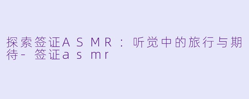 探索签证ASMR：听觉中的旅行与期待-签证asmr