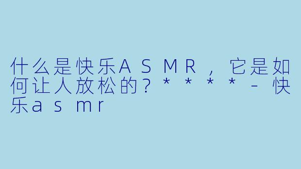 什么是快乐ASMR,它是如何让人放松的?****