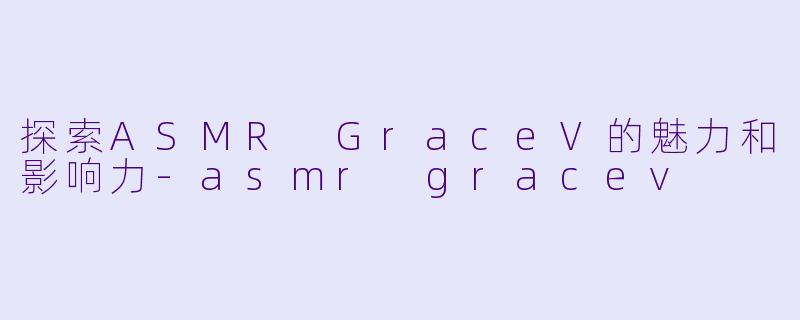 探索ASMR GraceV的魅力和影响力-asmr gracev