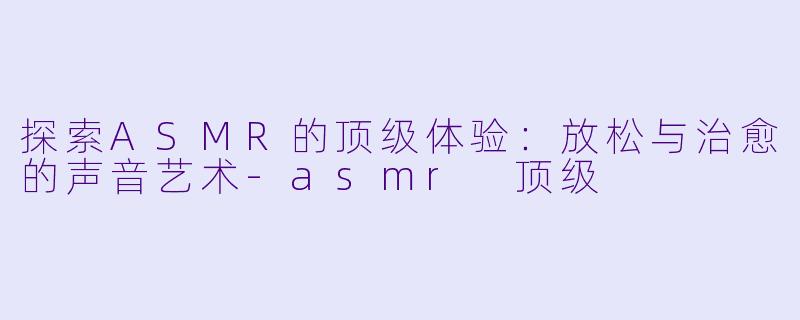 探索ASMR的顶级体验：放松与治愈的声音艺术-asmr 顶级