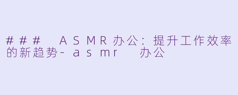 ### ASMR办公：提升工作效率的新趋势-asmr 办公