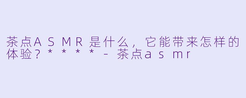 茶点ASMR是什么,它能带来怎样的体验?****