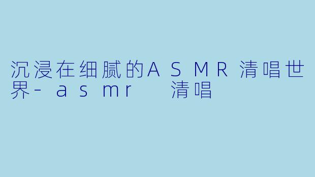 沉浸在细腻的ASMR清唱世界