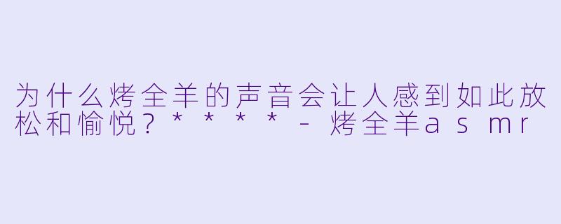 为什么烤全羊的声音会让人感到如此放松和愉悦?****