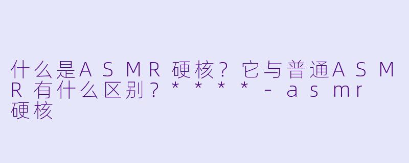 什么是ASMR硬核?它与普通ASMR有什么区别?****