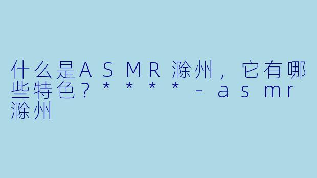 什么是ASMR滁州,它有哪些特色?****