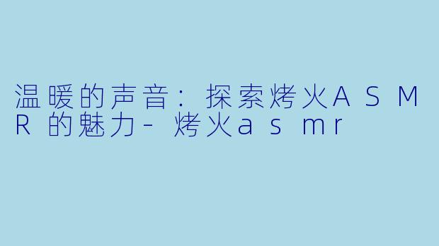 温暖的声音：探索烤火ASMR的魅力-烤火asmr