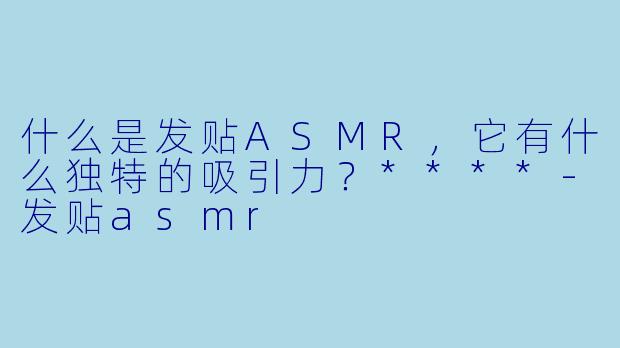 什么是发贴ASMR,它有什么独特的吸引力?****