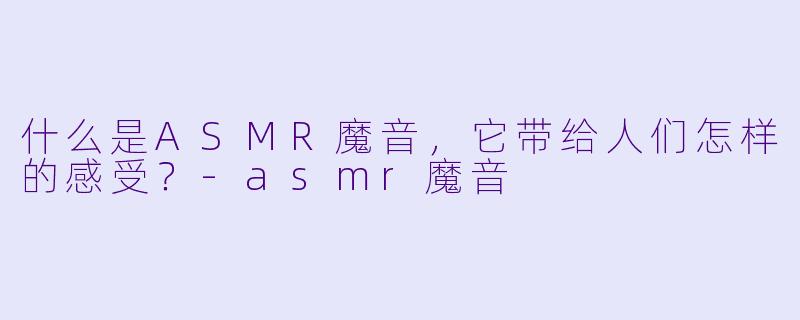 什么是ASMR魔音，它带给人们怎样的感受？-asmr魔音