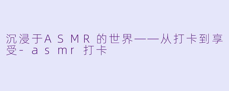 沉浸于ASMR的世界——从打卡到享受-asmr打卡