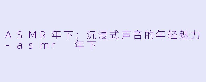 ASMR年下：沉浸式声音的年轻魅力-asmr 年下