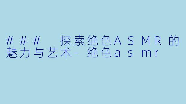 ### 探索绝色ASMR的魅力与艺术-绝色asmr