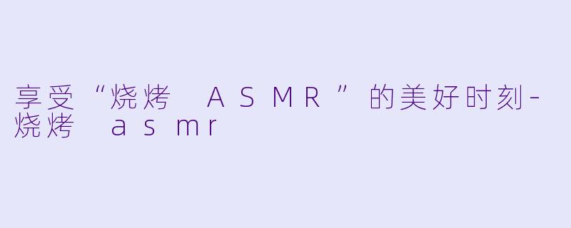 享受“烧烤 ASMR”的美好时刻-烧烤 asmr