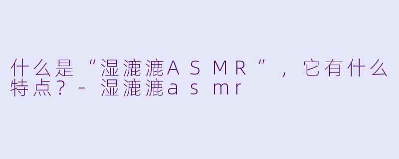 什么是“湿漉漉ASMR”,它有什么特点?