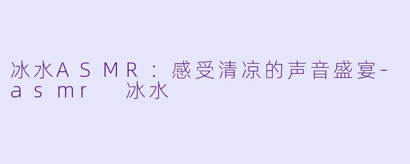 冰水ASMR：感受清凉的声音盛宴-asmr 冰水