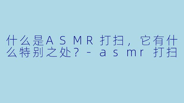 什么是ASMR打扫,它有什么特别之处?