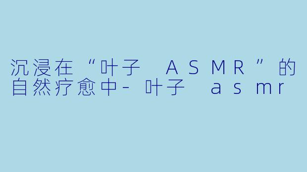 沉浸在“叶子 ASMR”的自然疗愈中-叶子 asmr