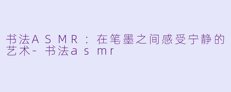 书法ASMR：在笔墨之间感受宁静的艺术-书法asmr