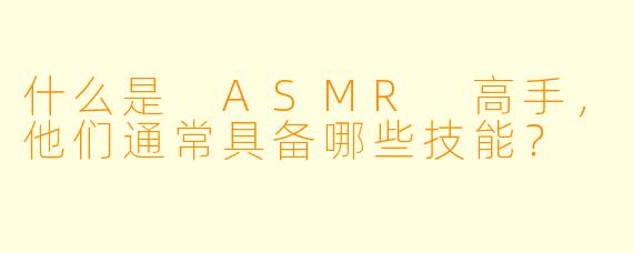 什么是 ASMR 高手,他们通常具备哪些技能?