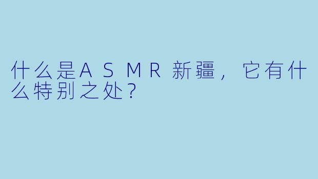 什么是ASMR新疆,它有什么特别之处?