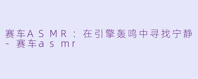 赛车ASMR:在引擎轰鸣中寻找宁静