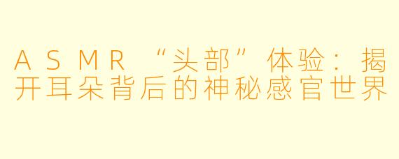 ASMR“头部”体验:揭开耳朵背后的神秘感官世界