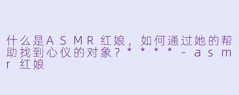 什么是ASMR红娘,如何通过她的帮助找到心仪的对象?****