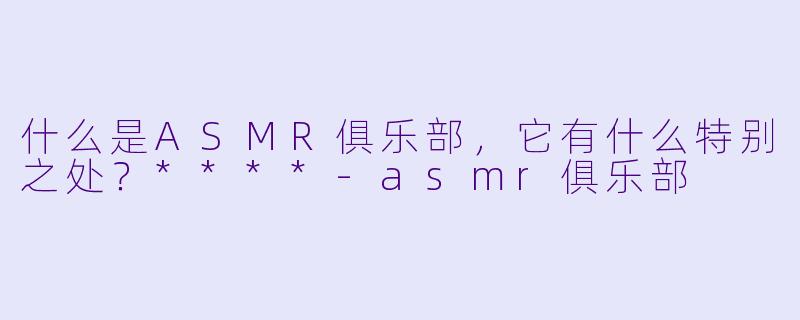 什么是ASMR俱乐部,它有什么特别之处?****