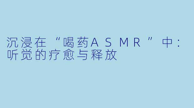 沉浸在“喝药ASMR”中：听觉的疗愈与释放