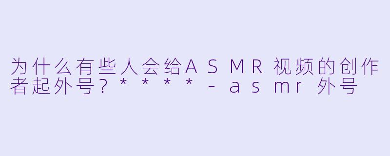 为什么有些人会给ASMR视频的创作者起外号?****