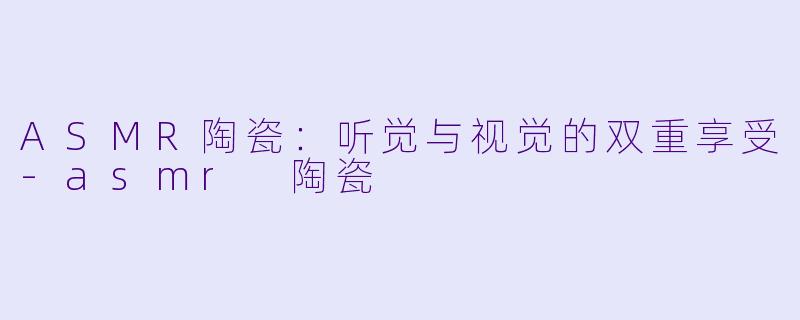 ASMR陶瓷：听觉与视觉的双重享受-asmr 陶瓷
