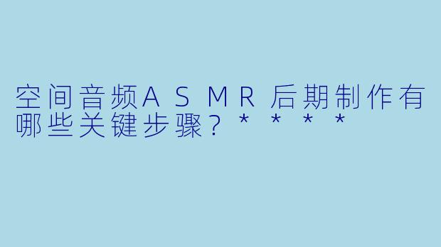 空间音频ASMR后期制作有哪些关键步骤?****