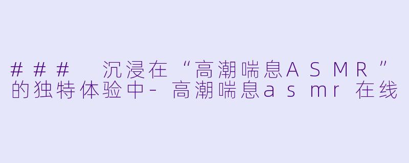 ### 沉浸在“高潮喘息ASMR”的独特体验中