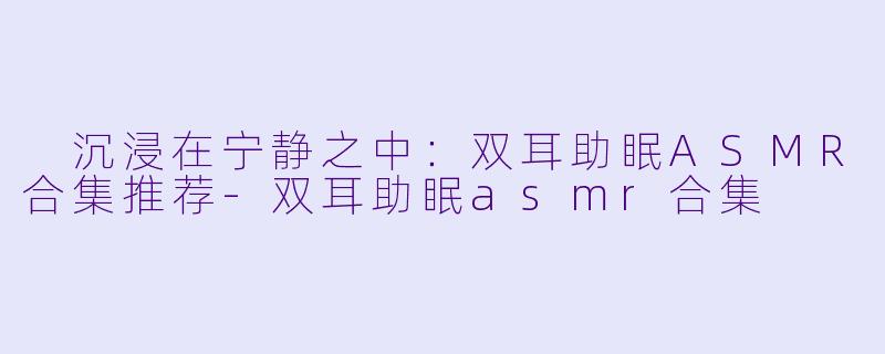  沉浸在宁静之中：双耳助眠ASMR合集推荐-双耳助眠asmr合集