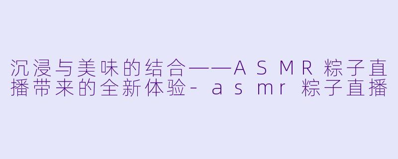 沉浸与美味的结合——ASMR粽子直播带来的全新体验-asmr粽子直播